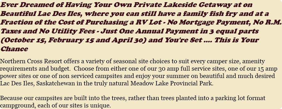 Ever Dreamed of Having Your Own Private Lakeside Getaway at on Beautiful Lac Des Iles, where you can still have a family fish fry and at a Fraction of the Cost of Purchasing a RV Lot - No Mortgage Payment, No R.M. Taxes and No Utility Fees - Just One Annual Payment in 3 equal parts (October 15, February 15 and April 30) and You're Set .... This is Your Chance Northern Cross Resort offers a variety of seasonal site choices to suit every camper size, amenity requirements and budget. Choose from either one of our 30 amp full service sites, one of our 15 amp power sites or one of non serviced campsites and enjoy your summer on beautiful and much desired Lac Des Iles, Saskatchewan in the truly natural Meadow Lake Provincial Park. Because our campsites are built into the trees, rather than trees planted into a parking lot format campground, each of our sites is unique. 