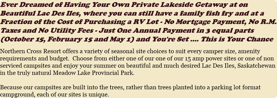 Ever Dreamed of Having Your Own Private Lakeside Getaway at a Fraction of the Cost of Purchasing a RV Lot - No Mortgage Payment, No R.M. Taxes and No Utility Fees - Just One Annual Payment in 3 equal parts (October 15, February 15 and May 1) and You're Set .... This is Your Chance Northern Cross Resort offers a variety of seasonal site choices to suit every camper size, amenity requirements and budget. Choose from either one of our fully serviced 30 amp campsites, one of our 15 amp power sites or one of non serviced campsites and enjoy your summer on beautiful and much desired Lac Des Iles, Saskatchewan in the truly natural Meadow Lake Provincial Park. Because our campsites are built into the trees, rather than trees planted into a parking lot format campground, each of our sites is unique. 
